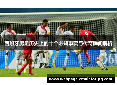 西班牙男足历史上的十个必知事实与传奇瞬间解析