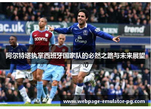 阿尔特塔执掌西班牙国家队的必然之路与未来展望