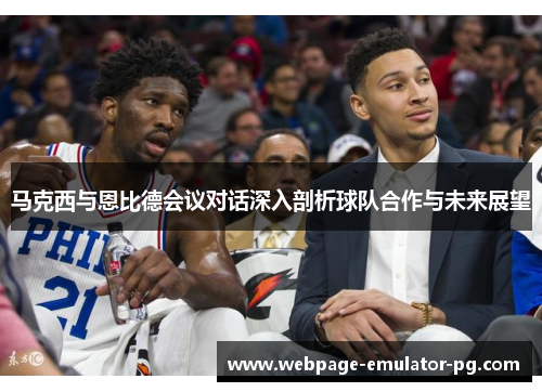 马克西与恩比德会议对话深入剖析球队合作与未来展望